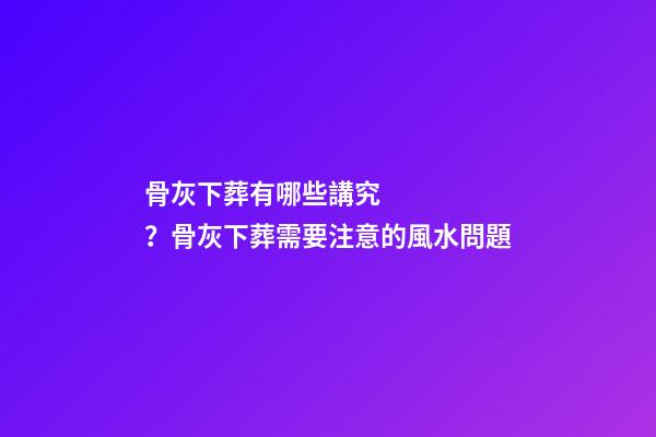 骨灰下葬有哪些講究？骨灰下葬需要注意的風水問題
